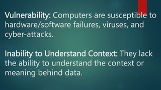 Vulnerability: Computers are susceptible to
hardware/software failures, viruses, and
cyber-attacks.
Inability to Understand Context: They lack
the ability to understand the context or
meaning behind data.
 