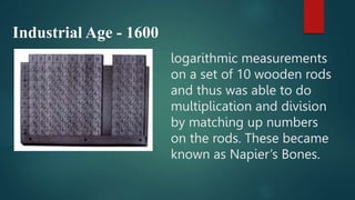 logarithmic measurements
on a set of 10 wooden rods
and thus was able to do
multiplication and division
by matching up numbers
on the rods. These became
known as Napier’s Bones.
Industrial Age - 1600
 