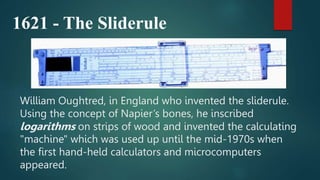 William Oughtred, in England who invented the sliderule.
Using the concept of Napier’s bones, he inscribed
logarithms on strips of wood and invented the calculating
"machine" which was used up until the mid-1970s when
the first hand-held calculators and microcomputers
appeared.
1621 - The Sliderule
 