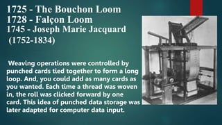 1725 - The Bouchon Loom
1728 - Falçon Loom
1745 - Joseph Marie Jacquard
(1752-1834)
Weaving operations were controlled by
punched cards tied together to form a long
loop. And, you could add as many cards as
you wanted. Each time a thread was woven
in, the roll was clicked forward by one
card. This idea of punched data storage was
later adapted for computer data input.
 