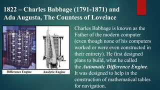 1822 – Charles Babbage (1791-1871) and
Ada Augusta, The Countess of Lovelace
Charles Babbage is known as the
Father of the modern computer
(even though none of his computers
worked or were even constructed in
their entirety). He first designed
plans to build, what he called
the Automatic Difference Engine.
It was designed to help in the
construction of mathematical tables
for navigation.
 