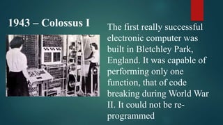 1943 – Colossus I The first really successful
electronic computer was
built in Bletchley Park,
England. It was capable of
performing only one
function, that of code
breaking during World War
II. It could not be re-
programmed
 