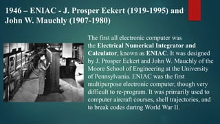1946 – ENIAC - J. Prosper Eckert (1919-1995) and
John W. Mauchly (1907-1980)
The first all electronic computer was
the Electrical Numerical Integrator and
Calculator, known as ENIAC. It was designed
by J. Prosper Eckert and John W. Mauchly of the
Moore School of Engineering at the University
of Pennsylvania. ENIAC was the first
multipurpose electronic computer, though very
difficult to re-program. It was primarily used to
computer aircraft courses, shell trajectories, and
to break codes during World War II.
 