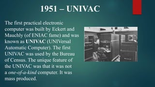 1951 – UNIVAC
The first practical electronic
computer was built by Eckert and
Mauchly (of ENIAC fame) and was
known as UNIVAC (UNIVersal
Automatic Computer). The first
UNIVAC was used by the Bureau
of Census. The unique feature of
the UNIVAC was that it was not
a one-of-a-kind computer. It was
mass produced.
 