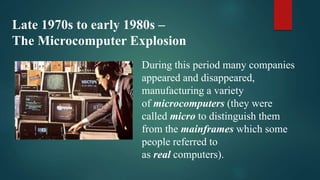 Late 1970s to early 1980s –
The Microcomputer Explosion
During this period many companies
appeared and disappeared,
manufacturing a variety
of microcomputers (they were
called micro to distinguish them
from the mainframes which some
people referred to
as real computers).
 