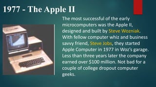 1977 - The Apple II
The most successful of the early
microcomputers was the Apple II,
designed and built by Steve Wozniak.
With fellow computer whiz and business
savvy friend, Steve Jobs, they started
Apple Computer in 1977 in Woz’s garage.
Less than three years later the company
earned over $100 million. Not bad for a
couple of college dropout computer
geeks.
 