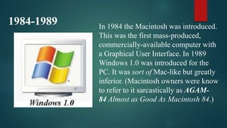 1984-1989 In 1984 the Macintosh was introduced.
This was the first mass-produced,
commercially-available computer with
a Graphical User Interface. In 1989
Windows 1.0 was introduced for the
PC. It was sort of Mac-like but greatly
inferior. (Macintosh owners were know
to refer to it sarcastically as AGAM-
84 Almost as Good As Macintosh 84.)
 