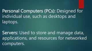 Personal Computers (PCs): Designed for
individual use, such as desktops and
laptops.
Servers: Used to store and manage data,
applications, and resources for networked
computers.
 