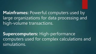 Mainframes: Powerful computers used by
large organizations for data processing and
high-volume transactions.
Supercomputers: High-performance
computers used for complex calculations and
simulations.
 