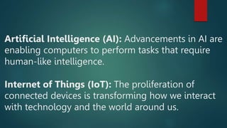 Artificial Intelligence (AI): Advancements in AI are
enabling computers to perform tasks that require
human-like intelligence.
Internet of Things (IoT): The proliferation of
connected devices is transforming how we interact
with technology and the world around us.
 