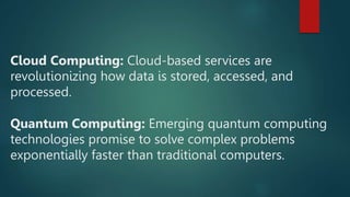 Cloud Computing: Cloud-based services are
revolutionizing how data is stored, accessed, and
processed.
Quantum Computing: Emerging quantum computing
technologies promise to solve complex problems
exponentially faster than traditional computers.
 