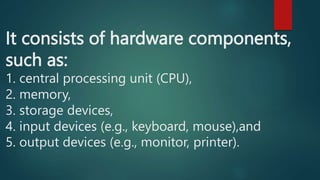 It consists of hardware components,
such as:
1. central processing unit (CPU),
2. memory,
3. storage devices,
4. input devices (e.g., keyboard, mouse),and
5. output devices (e.g., monitor, printer).
 