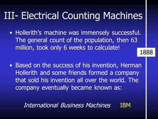 III- Electrical Counting Machines 
•Hollerith’s machine was immensely successful. The general count of the population, then 63 million, took only 6 weeks to calculate! 
•Based on the success of his invention, Herman Hollerith and some friends formed a company that sold his invention all over the world. The company eventually became known as: International Business Machines IBM 
1888  