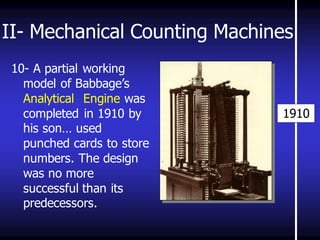 II- Mechanical Counting Machines 
10- A partial working model of Babbage’s Analytical Engine was completed in 1910 by his son… used punched cards to store numbers. The design was no more successful than its predecessors. 
1910 
 