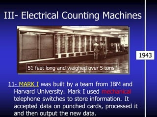 III- Electrical Counting Machines 
11- MARK I was built by a team from IBM and Harvard University. Mark I used mechanical telephone switches to store information. It accepted data on punched cards, processed it and then output the new data. 
1943 
51 feet long and weighed over 5 tons  