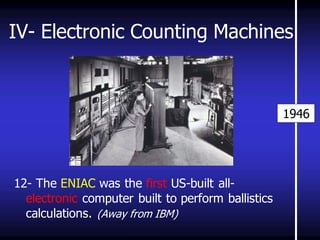 IV- Electronic Counting Machines 
12- The ENIAC was the first US-built all- electronic computer built to perform ballistics calculations. (Away from IBM) 
1946  