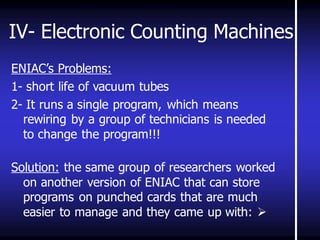 IV- Electronic Counting Machines 
ENIAC’s Problems: 
1- short life of vacuum tubes 
2- It runs a single program, which means rewiring by a group of technicians is needed to change the program!!! 
Solution: the same group of researchers worked on another version of ENIAC that can store programs on punched cards that are much easier to manage and they came up with:  
 