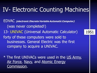 IV- Electronic Counting Machines 
EDVAC (electronic Discrete Variable Automatic Computer) 
(was never completed!) 
13- UNIVAC (Universal Automatic Calculator) 
forty of these computers were sold to businesses. General Electric was the first company to acquire a UNIVAC. 
* The first UNIVACs were used in the US Army, Air Force, Navy, and Atomic Energy Commission. 
1951  