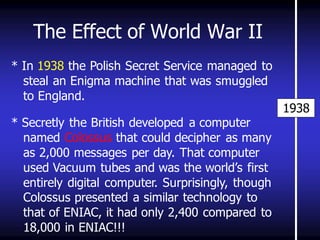 The Effect of World War II 
1938 
* In 1938 the Polish Secret Service managed to steal an Enigma machine that was smuggled to England. 
* Secretly the British developed a computer named Colossus that could decipher as many as 2,000 messages per day. That computer used Vacuum tubes and was the world’s first entirely digital computer. Surprisingly, though Colossus presented a similar technology to that of ENIAC, it had only 2,400 compared to 18,000 in ENIAC!!! 
 