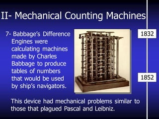 II- Mechanical Counting Machines 
7- Babbage’s Difference Engines were calculating machines made by Charles Babbage to produce tables of numbers that would be used by ship’s navigators. 
1852 
1832 
This device had mechanical problems similar to 
those that plagued Pascal and Leibniz. 
 