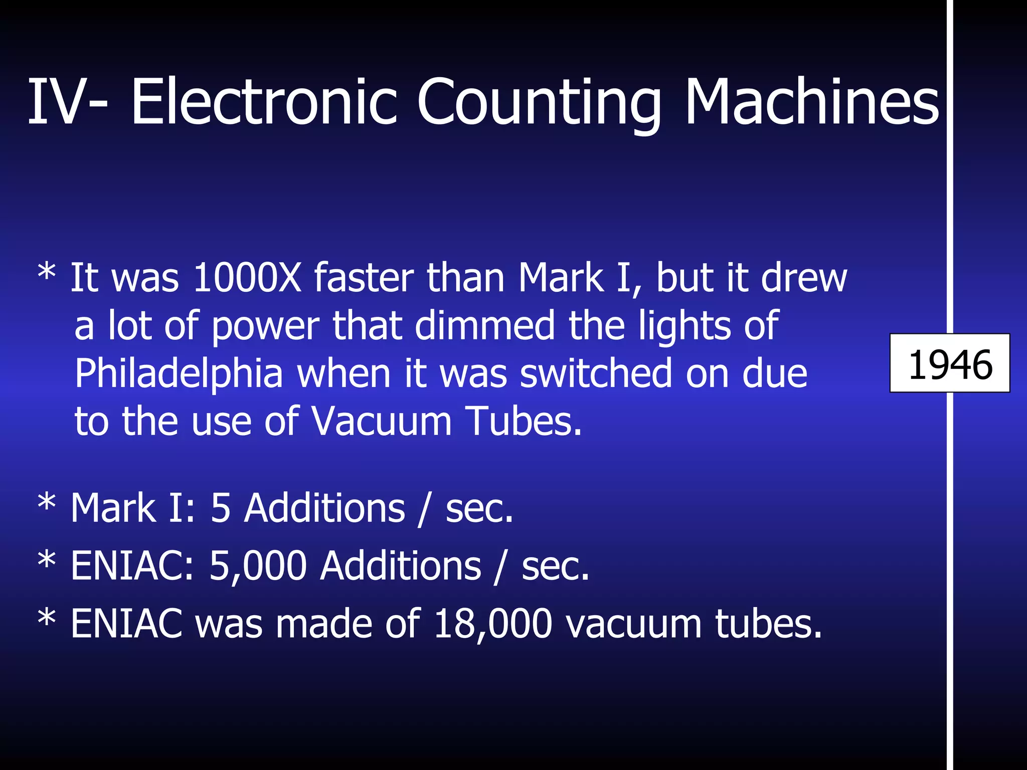 IV- Electronic Counting Machines * It was 1000X faster than Mark I, but it drew a lot of power that dimmed the lights of Philadelphia when it was switched on due to the use of Vacuum Tubes. * Mark I: 5 Additions / sec. * ENIAC: 5,000 Additions / sec. * ENIAC was made of 18,000 vacuum tubes. 1946 