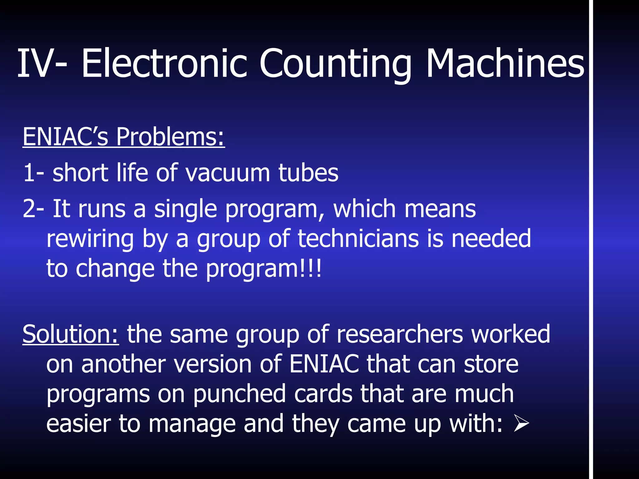 IV- Electronic Counting Machines ENIAC’s Problems: 1- short life of vacuum tubes 2- It runs a single program, which means rewiring by a group of technicians is needed to change the program!!! Solution:  the same group of researchers worked on another version of ENIAC that can store programs on punched cards that are much easier to manage and they came up with:   