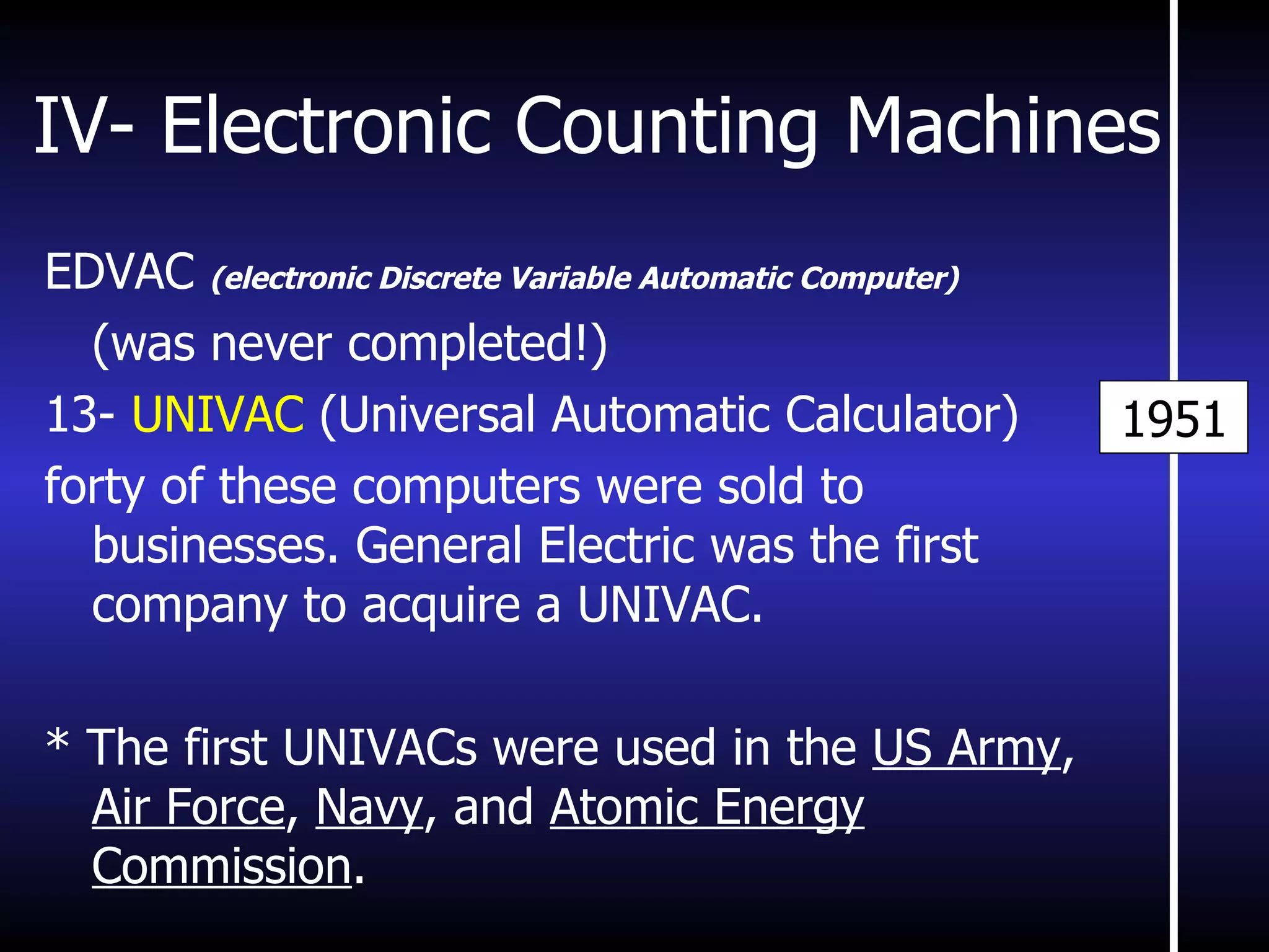 IV- Electronic Counting Machines EDVAC  (electronic Discrete Variable Automatic Computer) (was never completed!) 13-  UNIVAC  (Universal Automatic Calculator) forty of these computers were sold to businesses. General Electric was the first company to acquire a UNIVAC. * The first UNIVACs were used in the  US Army ,  Air Force ,  Navy , and  Atomic Energy Commission . 1951 