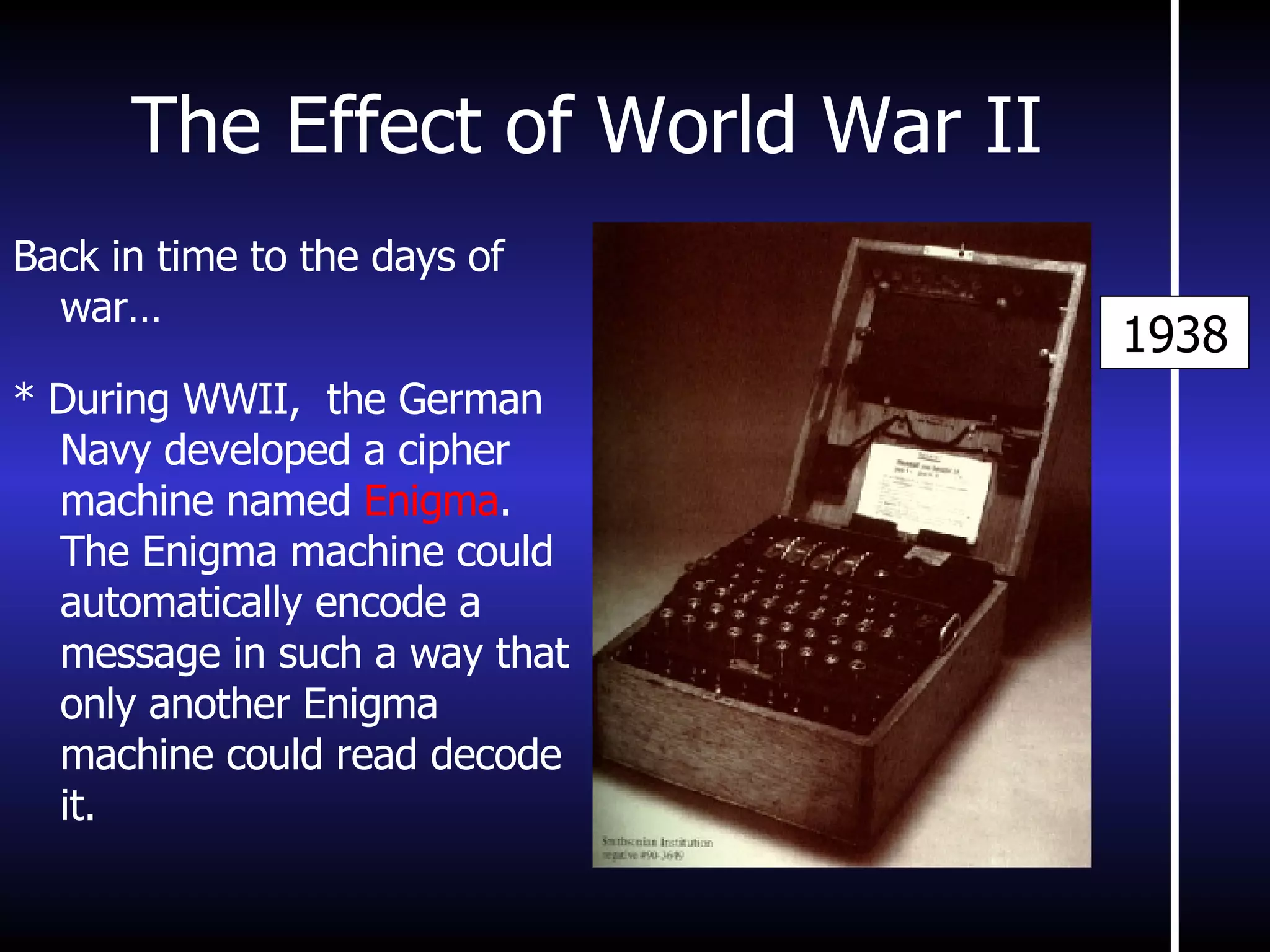 The Effect of World War II 1938 Back in time to the days of war… * During WWII,  the German Navy developed a cipher machine named  Enigma . The Enigma machine could automatically encode a message in such a way that only another Enigma machine could read decode it. 
