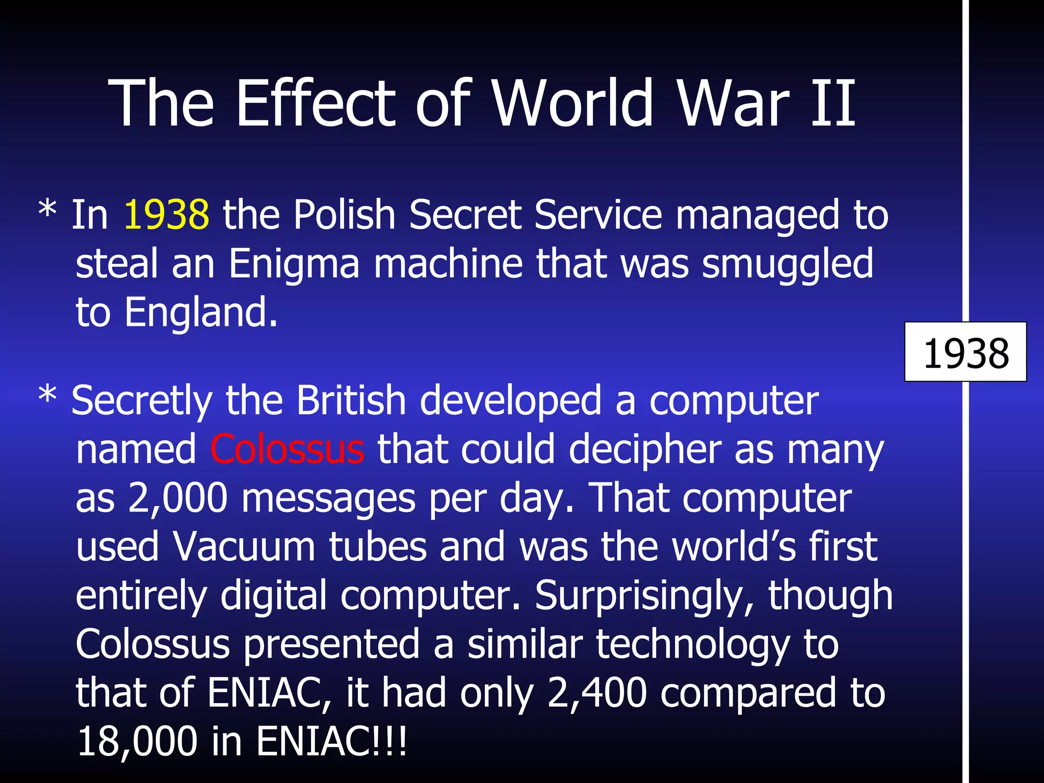 The Effect of World War II 1938 * In  1938  the Polish Secret Service managed to steal an Enigma machine that was smuggled to England. * Secretly the British developed a computer named  Colossus  that could decipher as many as 2,000 messages per day. That computer used Vacuum tubes and was the world’s first entirely digital computer. Surprisingly, though Colossus presented a similar technology to that of ENIAC, it had only 2,400 compared to 18,000 in ENIAC!!! 