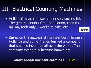 III- Electrical Counting Machines Hollerith’s machine was immensely successful. The general count of the population, then 63 million, took only 6 weeks to calculate! Based on the success of his invention, Herman Hollerith and some friends formed a company that sold his invention all over the world. The company eventually became known as: International Business Machines  IBM 1888 