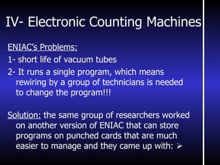 IV- Electronic Counting Machines ENIAC’s Problems: 1- short life of vacuum tubes 2- It runs a single program, which means rewiring by a group of technicians is needed to change the program!!! Solution:  the same group of researchers worked on another version of ENIAC that can store programs on punched cards that are much easier to manage and they came up with:   