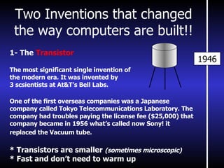 Two Inventions that changed the way computers are built!! 1946 1- The  Transistor The most significant single invention of  the modern era. It was invented by 3 scsientists at At&T’s Bell Labs. One of the first overseas companies was a Japanese company called Tokyo Telecommunications Laboratory. The company had troubles paying the license fee ($25,000) that company became in 1956 what’s called now Sony! it replaced the Vacuum tube.   * Transistors are smaller  (sometimes microscopic) * Fast and don’t need to warm up 