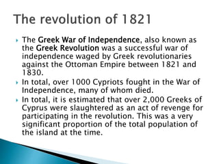  The Greek War of Independence, also known as
the Greek Revolution was a successful war of
independence waged by Greek revolutionaries
against the Ottoman Empire between 1821 and
1830.
 In total, over 1000 Cypriots fought in the War of
Independence, many of whom died.
 In total, it is estimated that over 2,000 Greeks of
Cyprus were slaughtered as an act of revenge for
participating in the revolution. This was a very
significant proportion of the total population of
the island at the time.
 