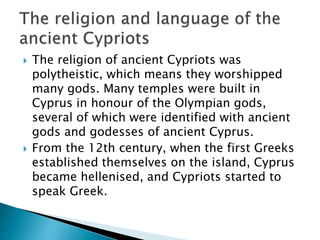  The religion of ancient Cypriots was
polytheistic, which means they worshipped
many gods. Many temples were built in
Cyprus in honour of the Olympian gods,
several of which were identified with ancient
gods and godesses of ancient Cyprus.
 From the 12th century, when the first Greeks
established themselves on the island, Cyprus
became hellenised, and Cypriots started to
speak Greek.
 