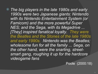 The big players in the late 1980s and early 1990s were two Japanese giants: Nintendo with its Nintendo Entertainment System (or Famicom) and the more powerful Super NES; and the Sega, with its Megadrive ... [They] inspired fanatical loyalty.  They were the Beatles and the Stones of the late 1980s and early 1990s.  Nintendo was the Beatles; wholesome fun for all the family ... Sega, on the other hand, were the snarling, street-smart gang, roughing it up for the hardcore videogame fans Poole  (2000:18) 