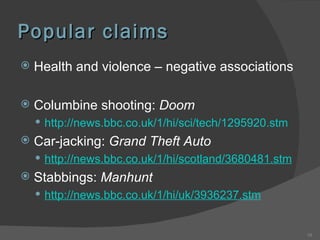 Popular claims Health and violence – negative associations Columbine shooting:  Doom http://news.bbc.co.uk/1/hi/sci/tech/1295920.stm   Car-jacking:  Grand Theft Auto http://news.bbc.co.uk/1/hi/scotland/3680481.stm   Stabbings:  Manhunt http://news.bbc.co.uk/1/hi/uk/3936237.stm   