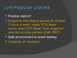 (un)Popular claims Positive claims? Surgeons who played games for at least 3 hours a week  made ‘37% fewer errors, were 27% faster’ than surgeons who did not play games. (Hall, 2007) Safe environment to enact fantasy Creativity of ‘modders’ 