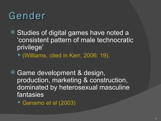 Gender Studies of digital games have noted a ‘consistent pattern of male technocratic privilege’  (Williams, cited in Kerr, 2006: 19).  Game development & design, production, marketing & construction, dominated by heterosexual masculine fantasies Gansmo  et al  (2003) 