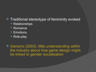 Traditional stereotype of femininity evoked Relationships Romance Emotions Role-play Gansmo (2003):  little understanding within the industry about how game design might be linked to gender socialisation  