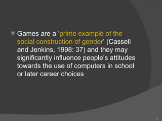 Games are a ‘ prime example of the social construction of gender ’ (Cassell and Jenkins, 1998: 37) and they may significantly influence people’s attitudes towards the use of computers in school or later career choices 