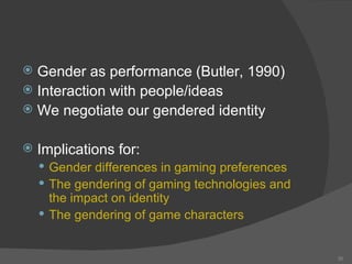 Gender as performance (Butler, 1990) Interaction with people/ideas We negotiate our gendered identity Implications for: Gender differences in gaming preferences The gendering of gaming technologies and the impact on identity The gendering of game characters 