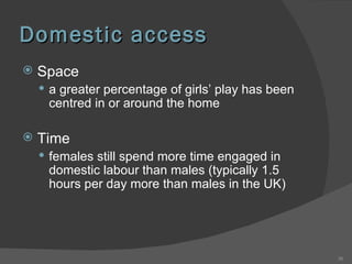 Domestic access Space  a greater percentage of girls’ play has been centred in or around the home Time females still spend more time engaged in domestic labour than males (typically 1.5 hours per day more than males in the UK) 