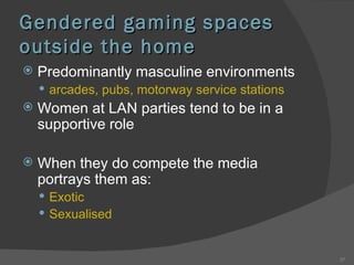 Gendered gaming spaces outside the home Predominantly masculine environments arcades, pubs, motorway service stations Women at LAN parties tend to be in a supportive role When they do compete the media portrays them as: Exotic Sexualised 