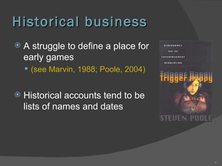 Historical business A struggle to define a place for early games  (see Marvin, 1988; Poole, 2004) Historical accounts tend to be lists of names and dates 
