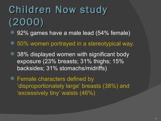 Children Now study (2000) 92% games have a male lead (54% female) 50% women portrayed in a stereotypical way. 38% displayed women with significant body exposure (23% breasts; 31% thighs; 15% backsides; 31% stomachs/midriffs) Female characters defined by ‘disproportionately large’ breasts (38%) and ‘excessively tiny’ waists (46%) 