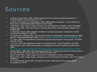Sources Jo Bryce & Jason Rutter, 2003, ‘Gender dynamics and the social and spatial organisation of computer gaming’,  Leisure Studies , 22: 1-15 Jo Bryce, Jason Rutter and Cath Sullivan, 2006, ‘Digital games and gender’, in Jason Rutter & Jo Bryce (eds.),  Understanding Digital Games , London: Sage. Judith Butler, 1990,  Gender Trouble: Feminism and the Subversion of Identity , London: Routledge. Children Now, 2000,  Girls and Gaming: A Console Video Game Content Analysis , Oakland, CA: Children Now J. Colwell & J. Payne, 2000, ‘Negative correlates of computer game play in adolescents’,  British Journal of Psychology , 91: 295-310. G. Crawford & V. Gosling, 2005, ‘Toys for boys? Women’s marginalization and participation as digital gamers’,  Sociological Research  Online, 10, (1),  http://www.socresonline.org.uk/10/1/crawford.html   T.L. Dietz, 1998, ‘An Examination of violence and gender role portrayals in video games’,  Sex Roles , 38 (5-6): 425-42 J. B. Funk, 1993, ‘Re-evaluating the impact of computer games’,  Clinical Paediatrics , 32: 86-90 Aleks Krotoski, 2004, ‘Chicks and joysticks: an exploration of women and gaming’, ELSPA white paper,  http://www.elspa.com/assets/files/c/chicksandjoysticksanexplorationofwomenandgaming_176.pdf   Carolyn Marvin, 1988,  When Old Technologies Were New.  Thinking about Electric Communication in the Late Nineteenth Century , New York: Oxford University Press Steven Poole, 2000,  Trigger Happy: the inner life of videogames , London: Fourth Estate Steven Poole, 2004,  Trigger Happy: videogames and the entertainment revolution , New York: Arcade Publishing G. R. Schott & K.R. Horrell, 2000, ‘Girl gamers and their relationship with the gaming culture’  Convergence , 6: 36-53 