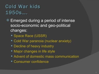 Cold War kids 1950s …. Emerged during a period of intense socio-economic and geo-political changes: Space Race (USSR) Cold War paranoia (nuclear anxiety) Decline of heavy industry Major changes in life style Advent of domestic mass communication Consumer confidence 