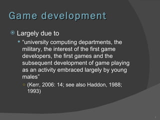 Game development Largely due to “ university computing departments, the military, the interest of the first game developers, the first games and the subsequent development of game playing as an activity embraced largely by young males”  (Kerr, 2006: 14; see also Haddon, 1988; 1993) 