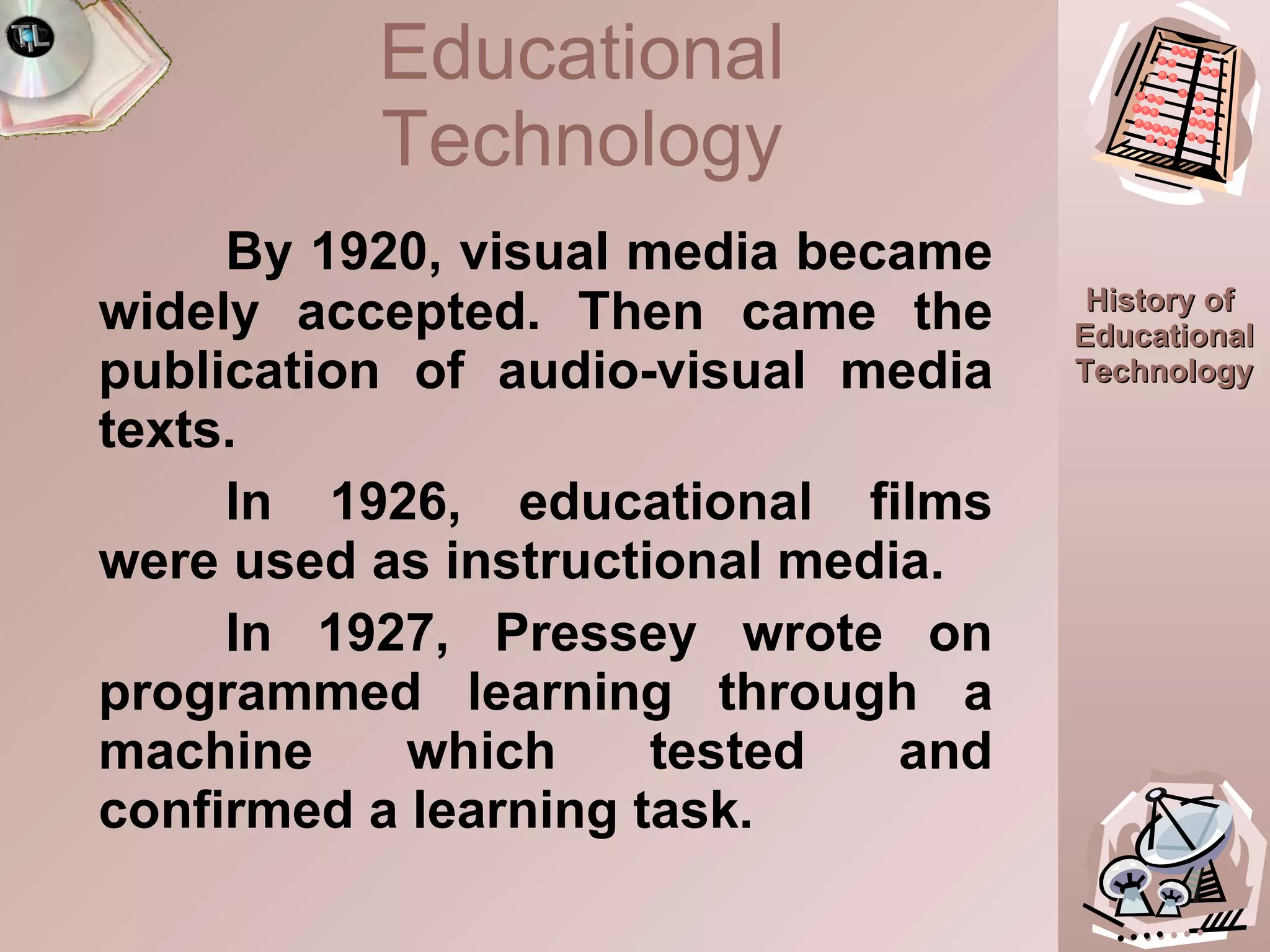 By 1920, visual media became widely accepted. Then came the publication of audio-visual media texts.  In 1926, educational films were used as instructional media. In 1927, Pressey wrote on programmed learning through a machine which tested and confirmed a learning task. Educational Technology 