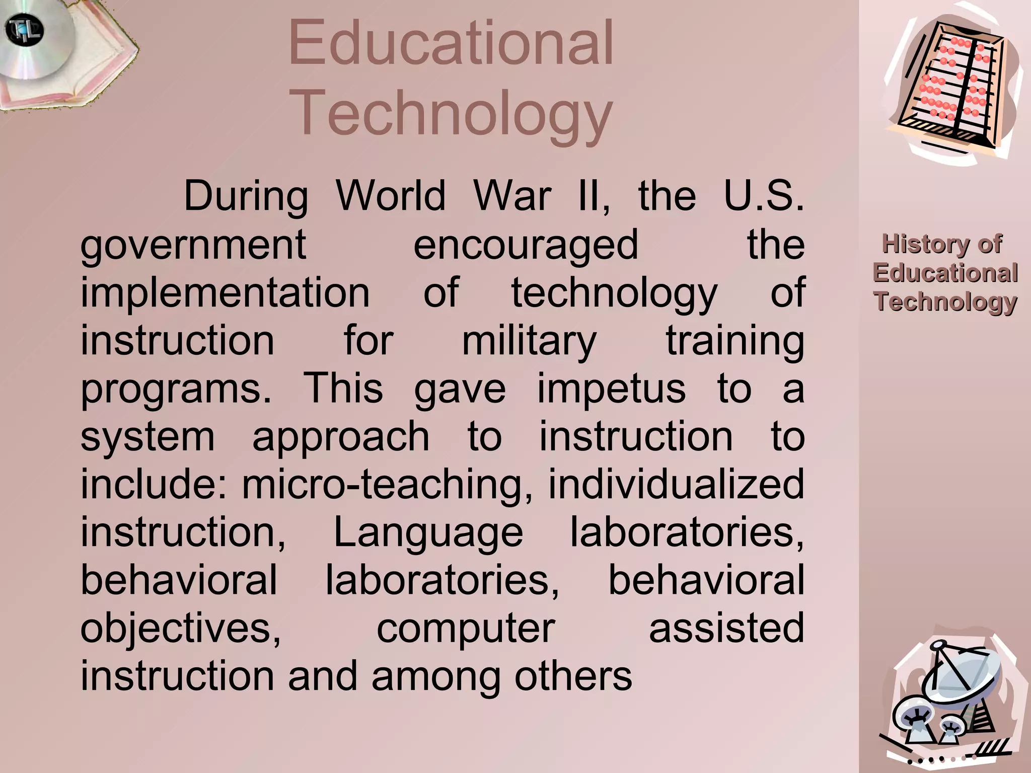 During World War II, the U.S. government encouraged the implementation of technology of instruction for military training programs. This gave impetus to a system approach to instruction to include: micro-teaching, individualized instruction, Language laboratories, behavioral laboratories, behavioral objectives, computer assisted instruction and among others Educational Technology 